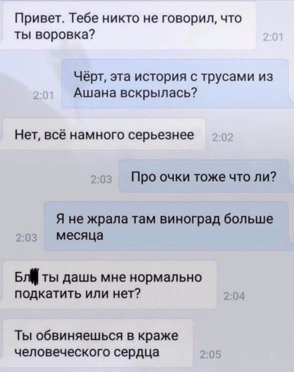 Привет. Тебе никто не говорил, что ты воровка?
Чёрт, эта история с трусами из Ашана вскрылась?
Нет, всё намного серьезнее
Про очки тоже что ли?
Я не жрала там виноград больше месяца
Бл***, ты дашь мне нормально подкачать или нет?
Ты обвиняешься в краже человеческого сердца