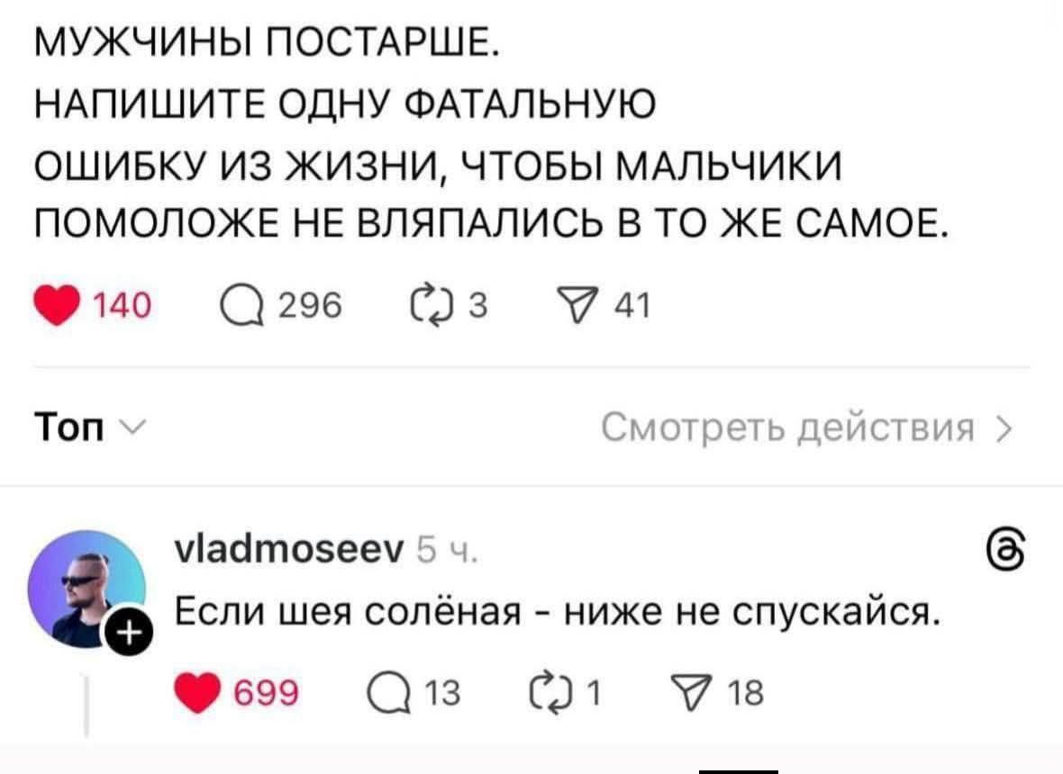 МУЖЧЫНЫ ПОСТАРШЕ.
НАПИШИТЕ ОДНУ ФАТАЛЬНУЮ ОШИБКУ ИЗ ЖИЗНИ, ЧТОБЫ МАЛЬЧИКИ ПОМОЛОЖЕ НЕ ВЛЯПЛИСЬ В ТО ЖЕ САМОЕ.
Если шея солёная - ниже не спускайся.