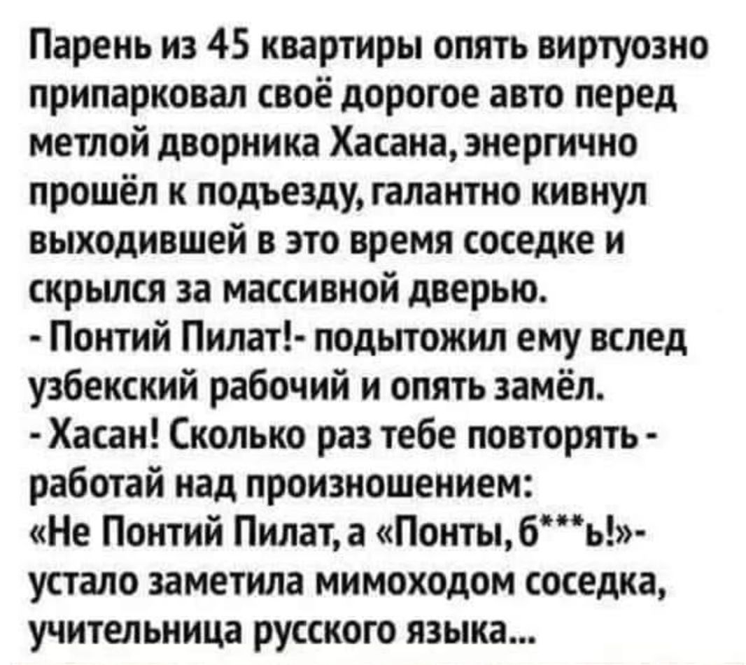 Парень из 45 квартиры опять виртуозно припарковал своё дорогое авто перед метлой дворника Хасана, энергично прошёл к подъезду, галантно кивнул выходивший в это время соседке и скрылся за массовой дверью.
- Понтий Пилат!- подытожил ему вслед узбекский рабочий и опять замёл.
- Хасан! Сколько раз тебе повторять - работай над произношением: 