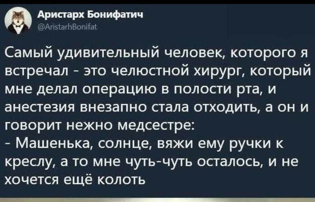 Самый удивительный человек, которого я встречал - это челюстной хирург, который мне делал операцию в полости рта, и анестезия внезапно стала отходить, а он и говорит нежно медсестре:
- Машенка, солнце, вяжи ему ручки к креслу, а то мне чуть-чуть осталось, и не хочется ещё колоть.