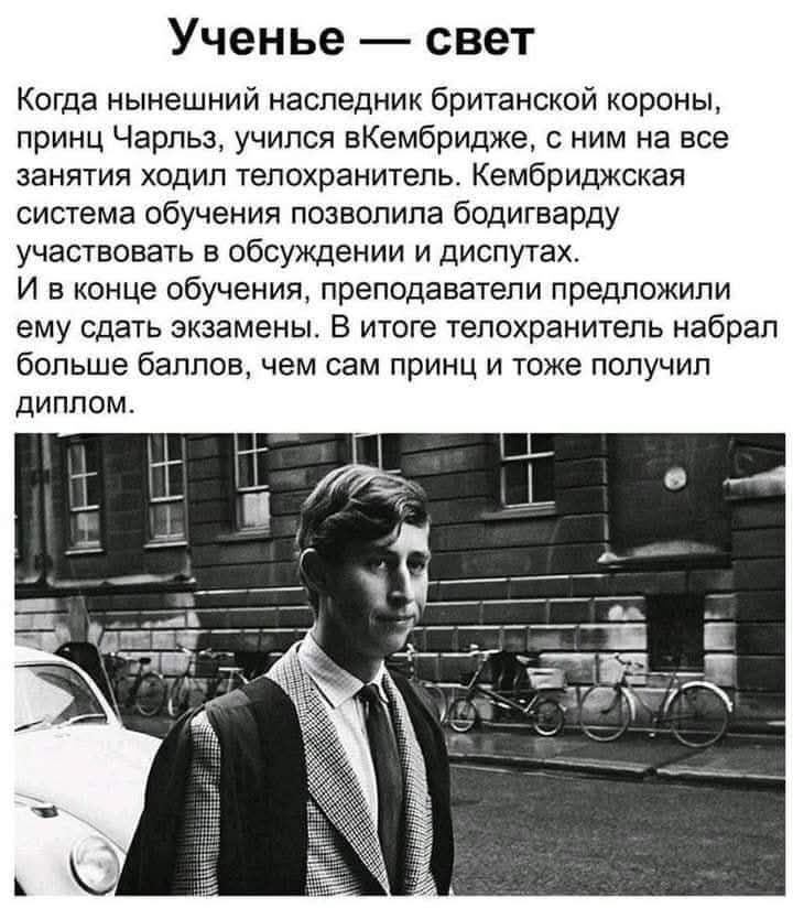 Ученье — свет
Когда нынешний наследник британской короны, принц Чарльз, учился в Кембридже, с ним на все занятия ходил телохранитель. Кембриджская система обучения позволила телохранителю участвовать в обсуждении и дискуссиях.
И в конце обучения, преподаватели предложили ему сдать экзамены. В итоге телохранитель набрал больше баллов, чем сам принц и тоже получил диплом.