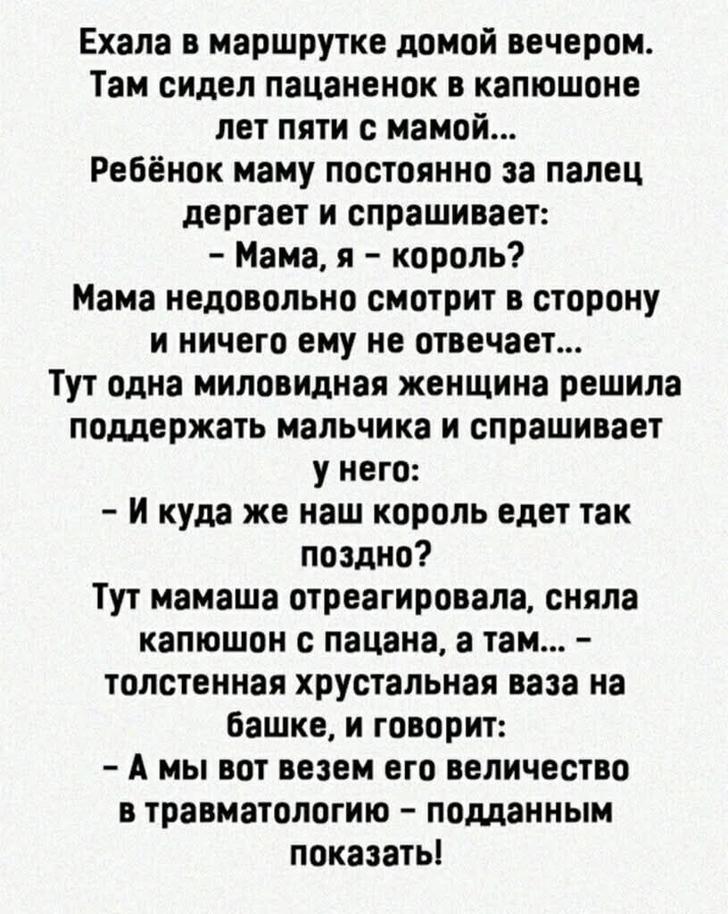 Ехала в маршрутке домой вечером.
Там сидел пацаненок в капюшоне лет пяти с мамой...
Ребёнок маму постоянно за палец дергает и спрашивает:
- Мама, я - король?
Мама недовольного смотрит в сторону и ничего ему не отвечает...
Тут одна миловидная женщина решила поддержать мальчика и спрашивает у него:
- И куда же наш король едет так поздно?
Тут мамаша отреагировала, сняла капюшон с пацана, а там... - толстенькая хрустальная ваза на башке, и говорит:
- А мы вот взяли его величество в травматологию - подманить показать!
