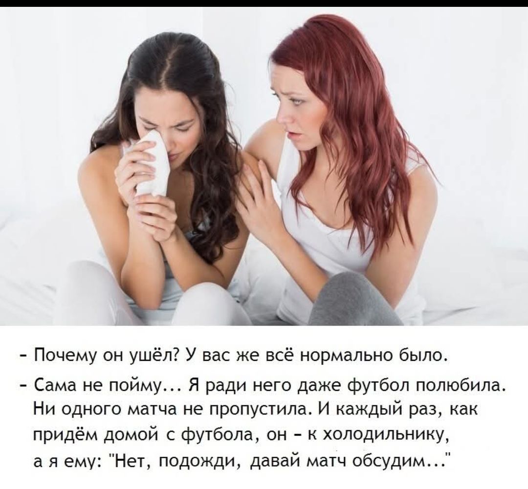 - Почему он ушёл? У вас же всё нормально было.
- Сама не пойму... Я ради него даже футбол полюбила. Ни одного матча не пропустила. И каждый раз, как придём домой с футбола, он - к холодильнику, а я ему: 