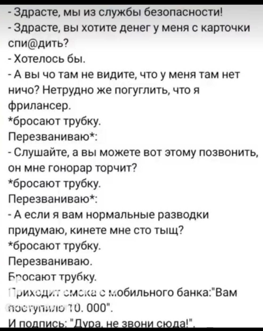 - Здрасте, мы из службы безопасности!
- Здрасте, вы хотите денег у меня с карточки спи@дить?
- Хотелось бы.
- А вы что там не видите, что у меня там нет ничего? Нетррудно же погуглить, что я фрилансер.
*бросают трубку.
Перезваниваю*:
- Слушайте, а вы можете вот этому позвонить, он мне гонорар торчит?
*бросают трубку.
Перезваниваю*:
- А если я вам нормальные разводки придумaю, кинете мне сто тыщ?
*бросают трубку.
Перезваниваю.
Бросают трубку.
Приходит смска с мобильного банка: