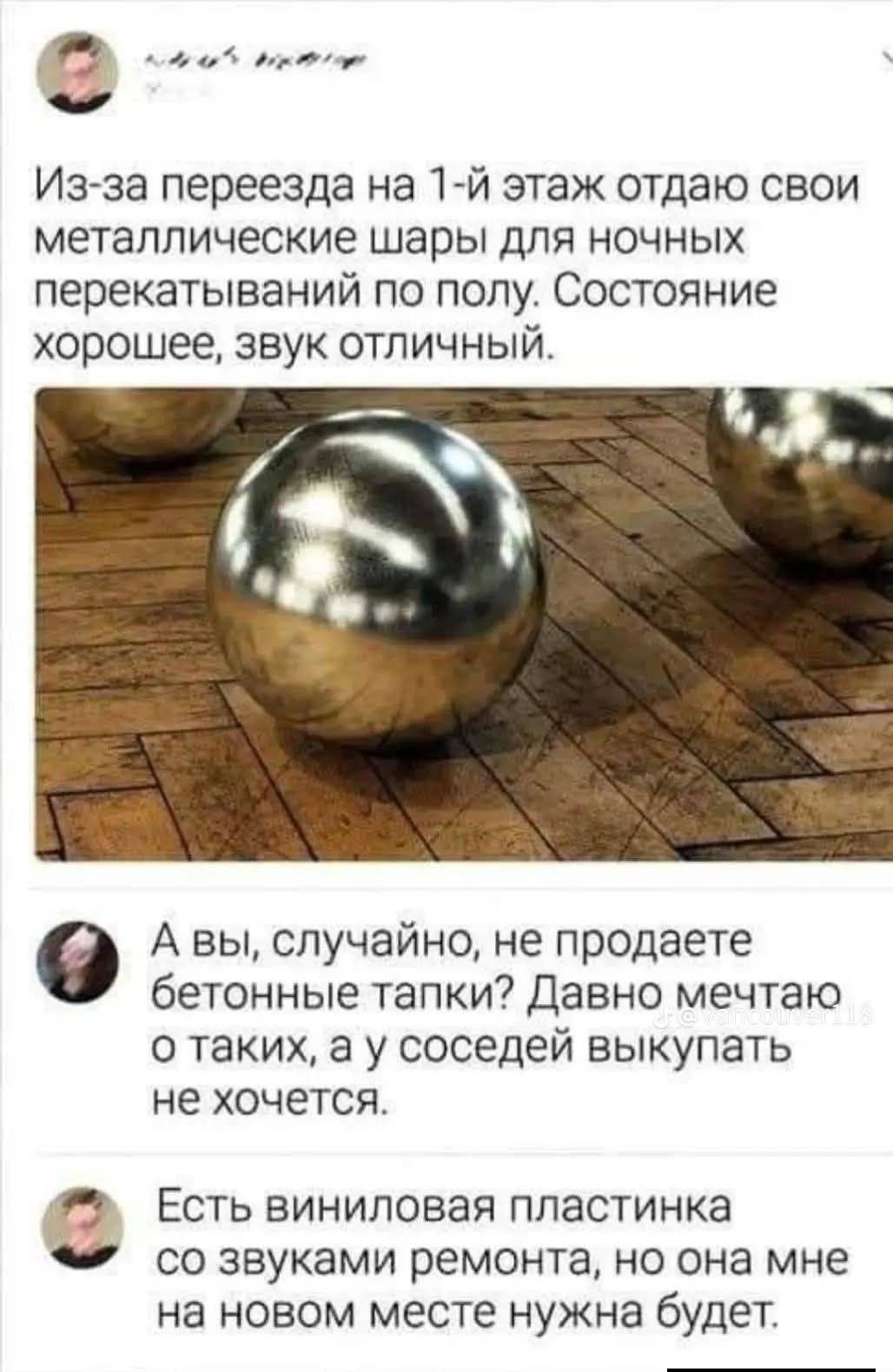 Из-за переезда на 1-й этаж отдаю свои металлические шары для ночных перекатываний по полу. Состояние хорошее, звук отличный.
А вы, случайно, не продаете бетонные тапки? Давно мечтаю о таких, а у соседей выкупать не хочется.
Есть виниловая пластинка со звуками ремонта, но она мне на новом месте нужна будет.