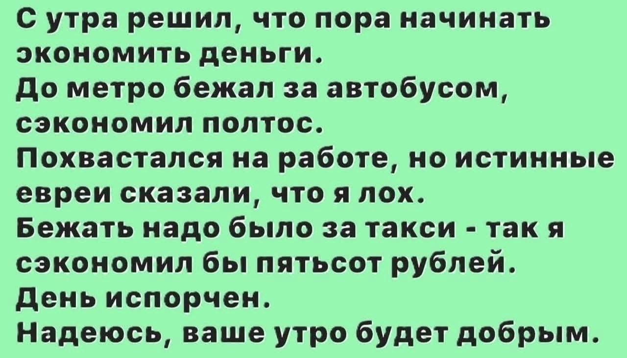 С утра решил, что пора начинать экономить деньги.
До метро бежал за автобусом, сэкономил полтолc.
Похвастал на работе, но истинные евреи сказали, что я лох.
Бежать надо было за такси - так я сэкономил бы пятьсот рублей.
День испорчен.
Надеюсь, ваше утро будет добрым.