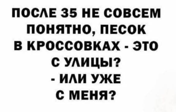ПОСЛЕ 35 НЕ СОВСЕМ ПОНЯТНО, ПЕСОК В КРОССОВКАХ - ЭТО С УЛИЦЫ? - ИЛИ УЖЕ С МЕНЯ?