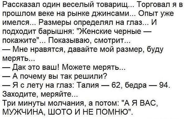 Рассказал один весёлый товарищ... Торговал я в прошлом веке на рынке джинсами... Опыт уже имелся... Размеры определял на глаз... И подходит барышня: 'Женские черные — покажите'... Показываю, смотрит... — Мне нравится, давайте мой размер, буду мерять... — Дак это ваш! Можете мерять... — А почему вы так решили? — Я с лету на глаз: Талия — 62, бедра — 94. Заходите, меряйте... Три минуты молчания, а потом: 'А Я ВАС, МУЖЧИНА, ШОТО И НЕ ПОМНЮ'.