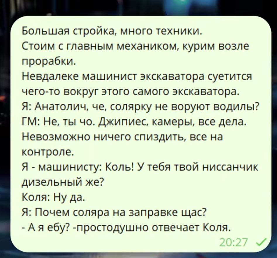 Большая стройка, много техники. Стоим с главным механиком, курим возле прорабки. Невдалеке машинист экскаватора суетится вокруг этого самого экскаватора. Я: Анатолич, че, солярку не воруют водилы? Г: Не, ты что. Джиписы, камеры, все дела. Невозможно ничего спиздить, все на контроле. Я - машинисту: Кол! У тебя твой нисссанчик дизельный же? Коля: Ну да. Я: Почем соляра на заправке щас? - А я ебу? - простодушно отвечает Коля.