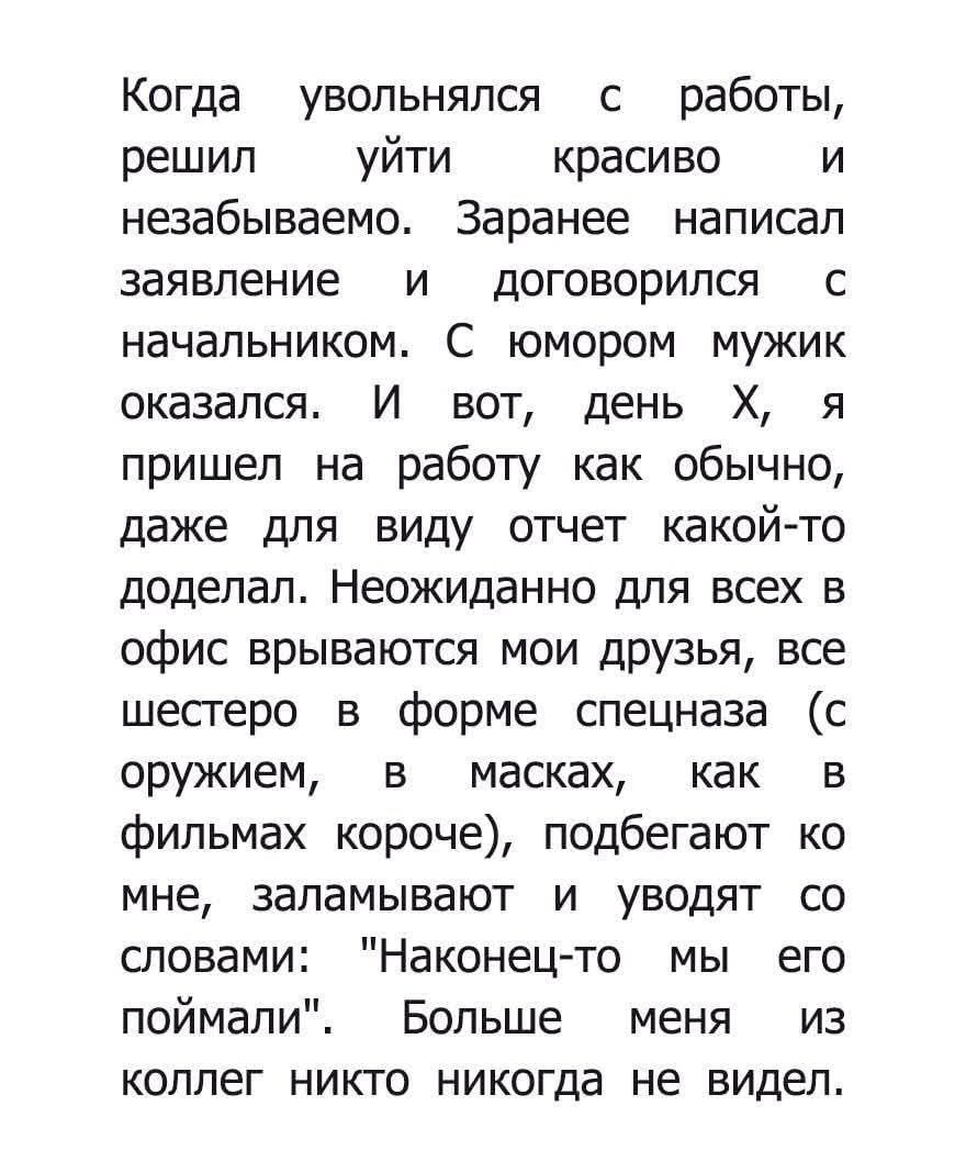 Когда уволнялся с работы, решил уйти красиво и незабываемо. Сначала написал заявление и договорился с начальником. В день X я пришел на работу как обычно, даже для виду отчет какой-то доделал. Неожиданно для всех в офис врываются мои друзья, все шестеро в форме спецназа (с оружием, в масках), подбегают ко мне, заламывают и уводят со словами: «Наконец-то мы его поймали».