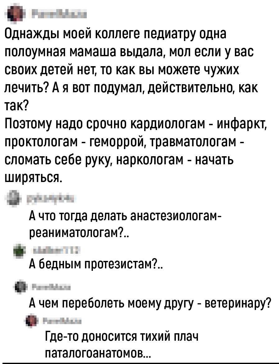 Однажды моей коллеге педиатру одна полупомазанная мамаша выдала, мол если у вас своих детей нет, то как вы можете чужих лечить? Поэтому надо срочно кардиологам - инфарк, проктологам - геморрой, травматологам - сломать себе руку, наркологам - начать ширяться. А что тогда делать анестезиологам-реаниматологам?.. А бедным протезистам?.. Где-то доносится тихий плач патологоанатомов...
