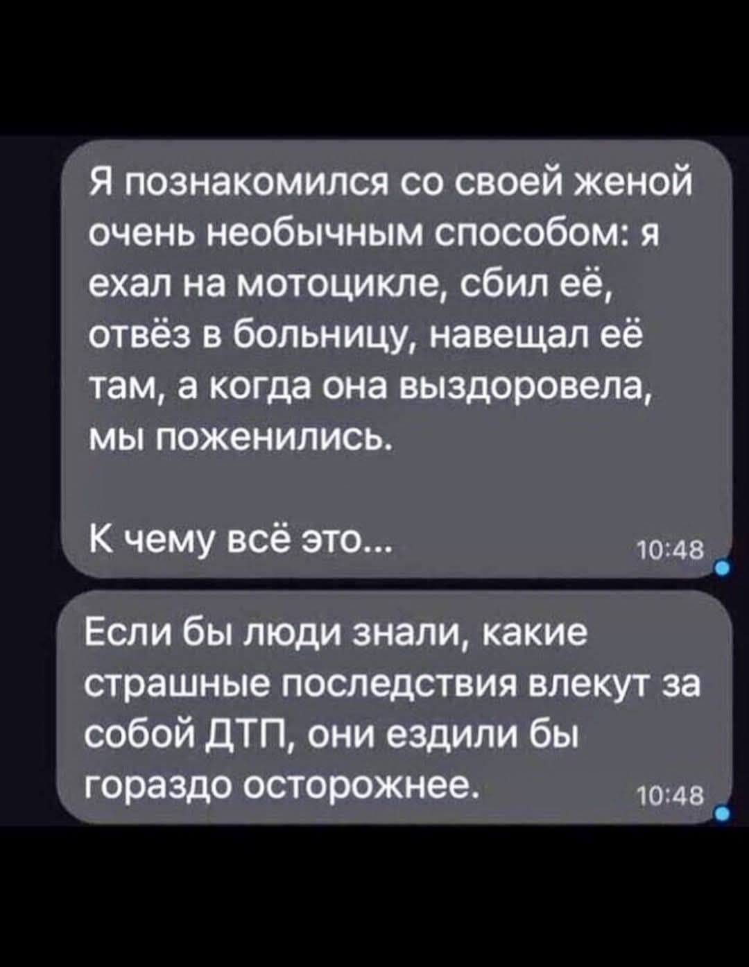 Я познакомился со своей женой очень необычным способом: я ехал на мотоцикле, сбил её, отвёз в больницу, навещал её там, а когда она выздоровела, мы поженились. К чему всё это... Если бы люди знали, какие страшные последствия влекут за собой ДТП, они ездили бы гораздо осторожнее.