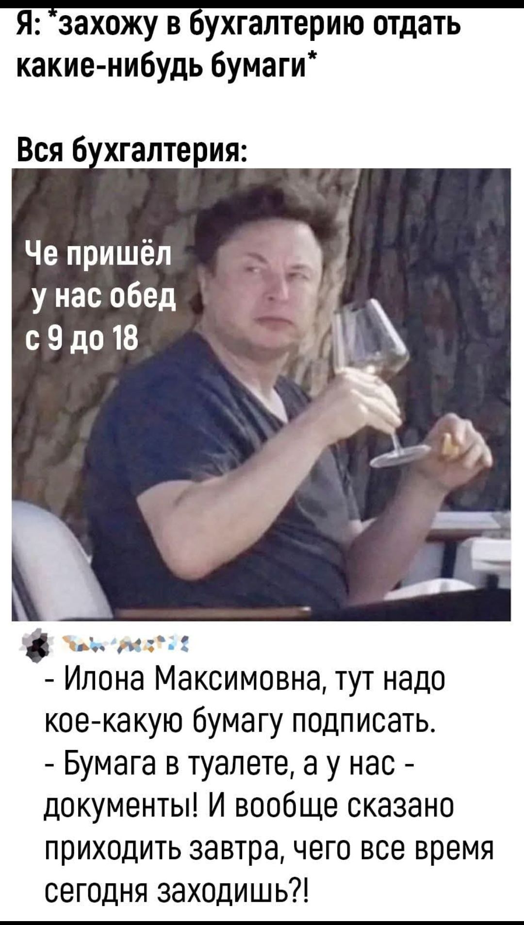 Я: *захожу в бухгалтерию отдать какие-нибудь бумаги*\nВся бухгалтерия:\nЧе пришёл у нас обед с 9 до 18\n- Илона Максимовна, тут надо кое-какую бумагу подписать.\n- Бумага в туалете, а у нас - документы! И вообще сказано приходить завтра, чего все время сегодня заходишь?!