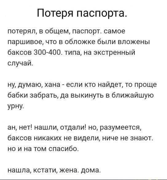 Потеря паспорта. потерял, в общем, паспорт. самое паршивое, что в обложке были вложены баксов 300-400. типа, на экстренный случай. ну, думаю, хана - если кто найдёт, то проще бабки забрать, да выкинуть в ближайшую урну. ан, нет! нашли, отдали! но, разумеется, баксов никаких не видел, ничего не знают. но и на том спасибо. нашла, кстати, жена. дома.
