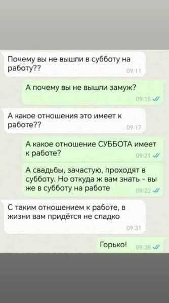 Почему вы не вышли в субботу на работу?? А почему вы не вышли замуж? А какое отношение это имеет к работе? А какое отношение СУББОТА имеет к работе? А свадьбы, зачастую, проходят в субботу. Но откуда ж вам знать - вы же в субботу на работе. С таким отношением к работе, в жизни вам придётся не сладко. Горько!