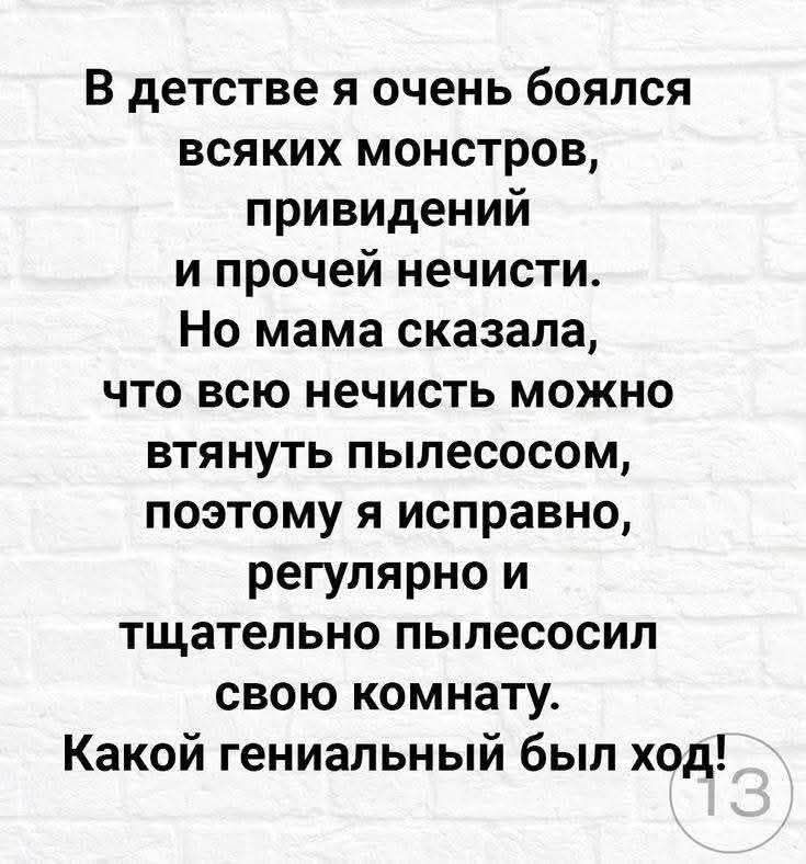 В детстве я очень боялся всяких монстров, привидений и прочей нечисти. Но мама сказала, что всю нечисть можно вытянуть пылесосом, поэтому я исправно, регулярно и тщательно пылесосил свою комнату. Какой гениальный был ход!