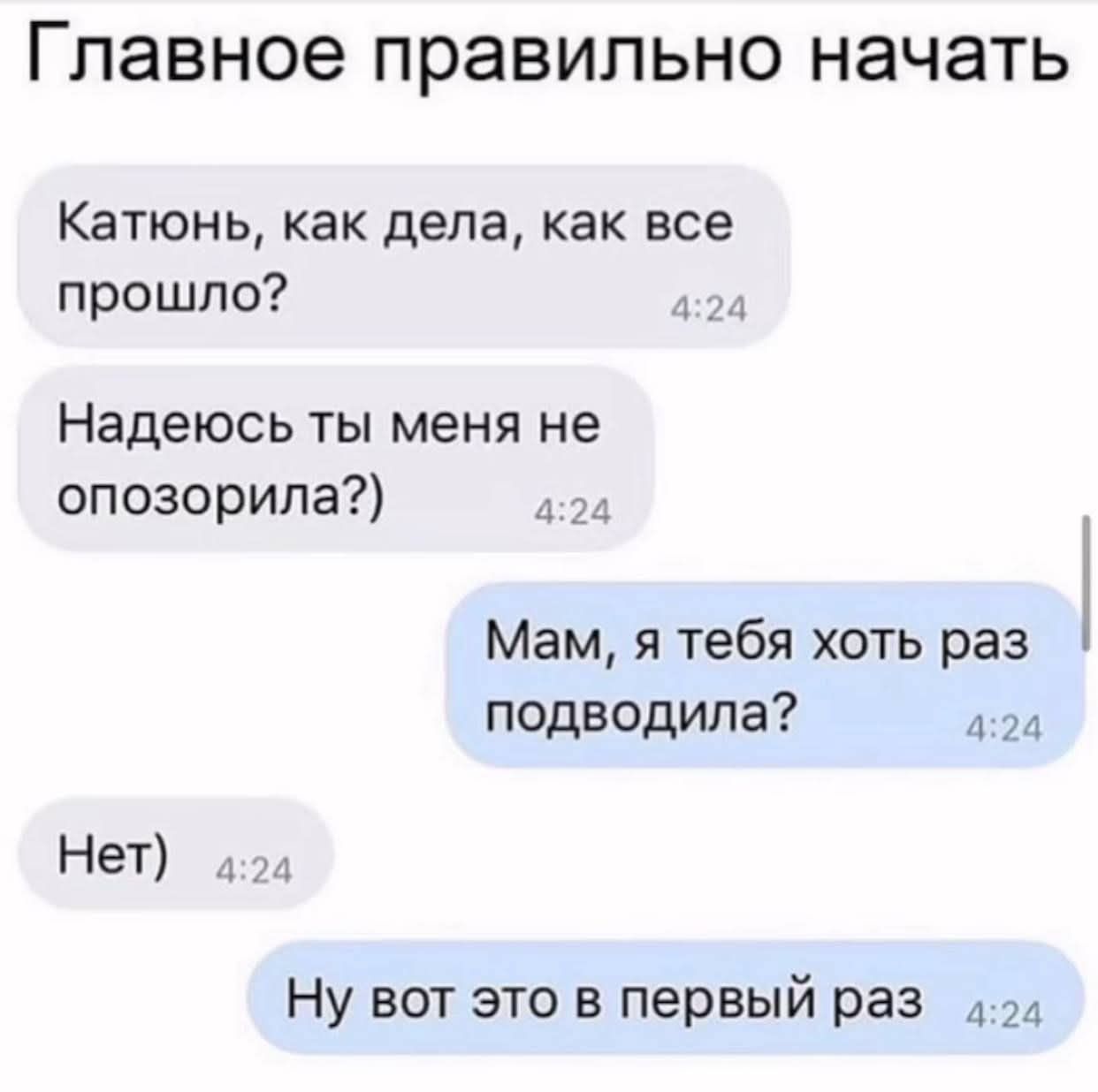 Главное правильно начать
Катюнь, как дела, как все прошло?
Надеюсь ты меня не опозорила?)
Мам, я тебя хоть раз подвoдила?
Нет)
Ну вот это в первый раз
