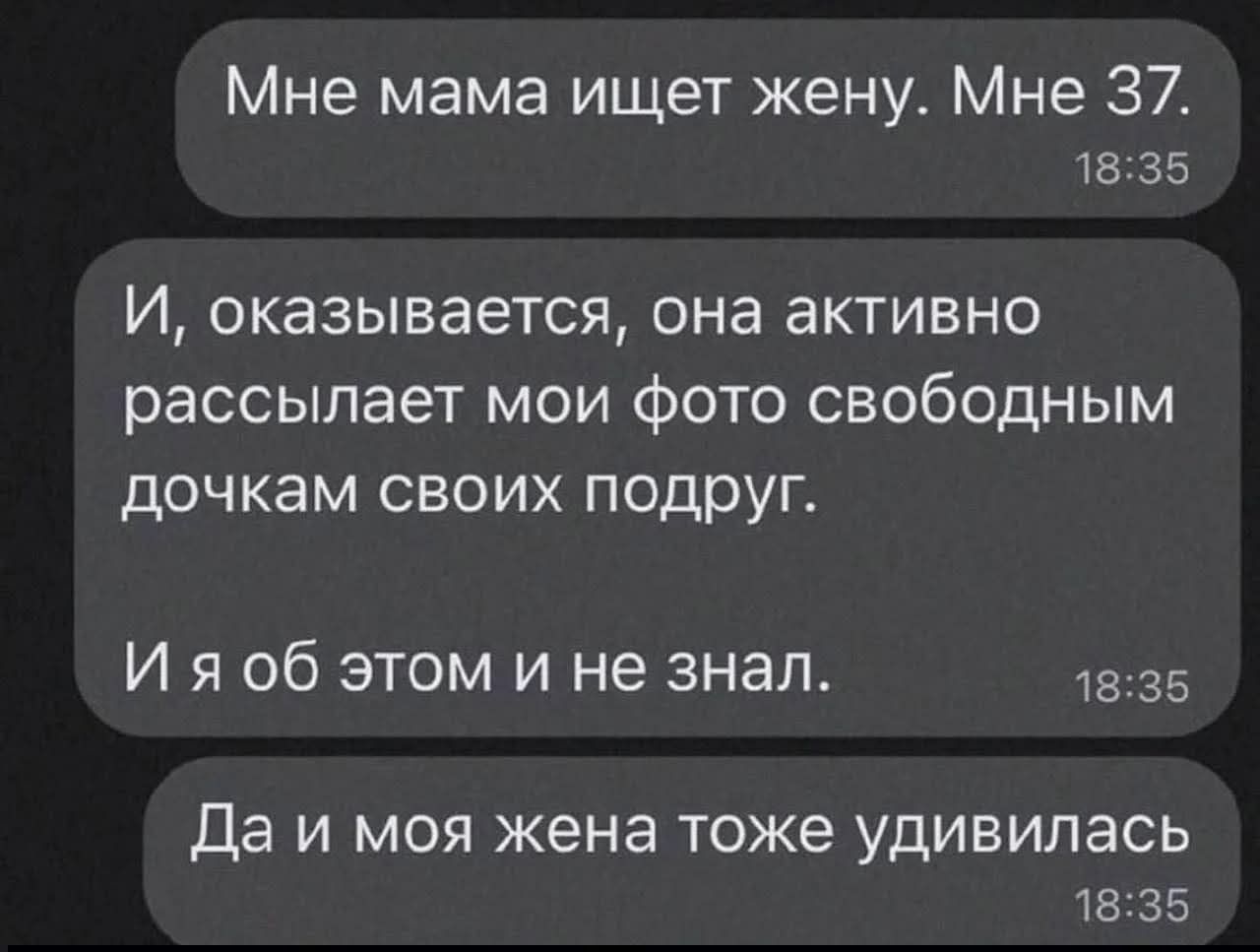 Мне мама ищет жену. Мне 37.\nИ, оказывается, она активно рассылает мои фото своим подругам.\nИ я об этом и не знал.\nДа и моя жена тоже удивилась