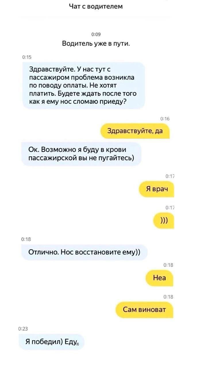 Водитель уже в пути.\nЗдравстуйте. У нас чат с пассажиром проблема возникла по поводу оплаты. Не хотят платить. Будете ждать после того как я ему нос сломою приеду?\nЗдравствйте, да\nОк. Возможно я буду в крови пассажирской вы не пугаетесь)\nЯ врач\n))\nОтлично. Нос восстановите ему))\nНеа\nСам виноват\nЯ победил) Еду