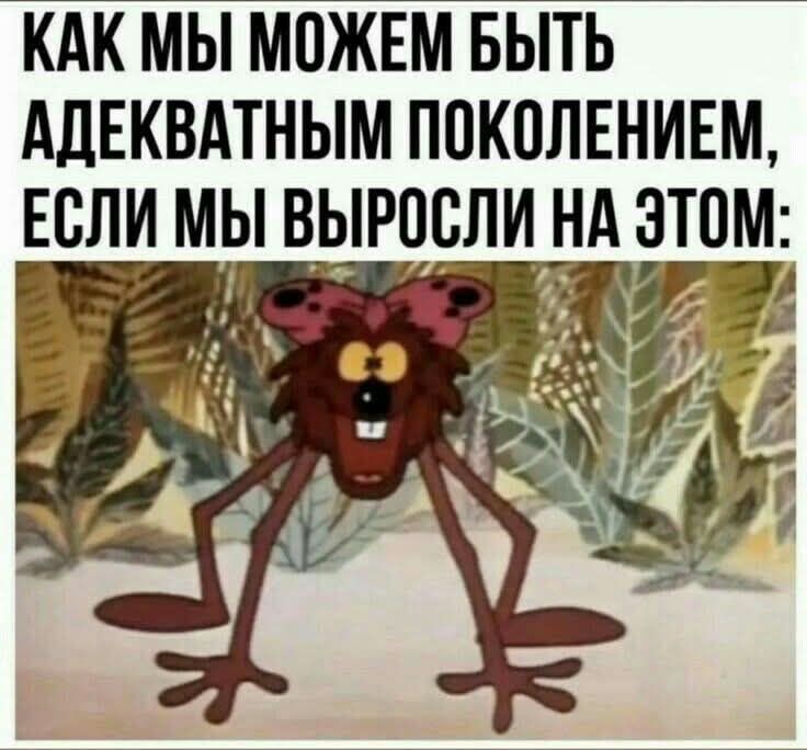 КАК МЫ МОЖЕМ БЫТЬ АДЕКВАТНЫМ ПОКОЛЕНИЕМ, ЕСЛИ МЫ ВЫРОСЛИ НА ЭТОМ: