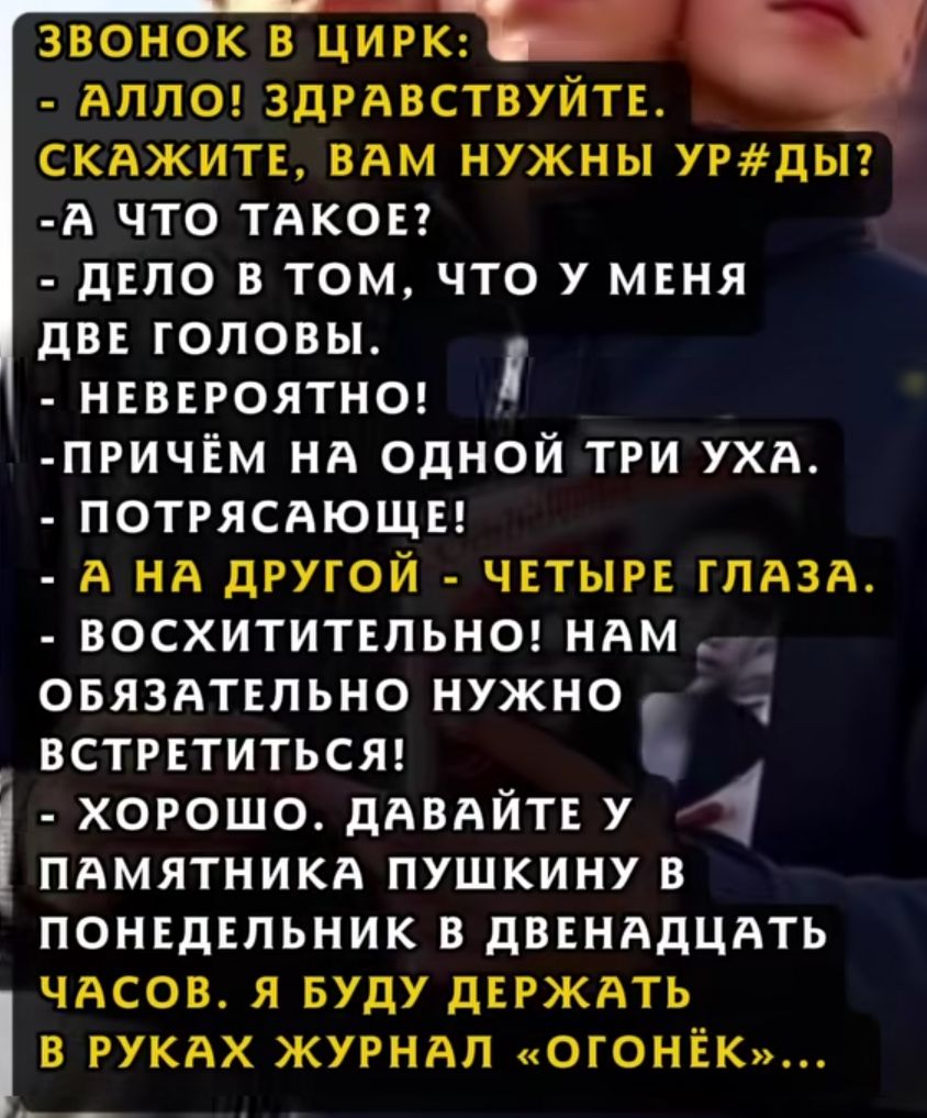 Звонок в цирк: - Алло! Здравствуйтe. скажите, вам нужны ур#ды? - А что такое? - Дело в том, что у меня две головы. - Невероятно! - Причём на одной три уха. - Потрясающе! - А на другой — четыре глаза. - Восхитительно! Нам обязательно нужно встретиться! - Хорошо. Давайте у памятника Пушкину в понедельник в двенадцать часов. Я буду держать в руках журнал «Огонёк»...