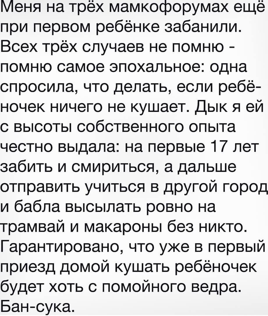 Меня на трёх мамфорумумах ещё при первом ребёнке забанили. Всех трёх случаев не помню - помню самое эпохальное: одна спросила, что делать, если ребёнок ничего не кушает. Дык я ей с высоты собственного опыта честно выдал: на первые 17 лет забить и смириться, а дальше отправить учиться в другой город и бабла выслать ровно на трамвай и макароны без никого. Бан-сука.