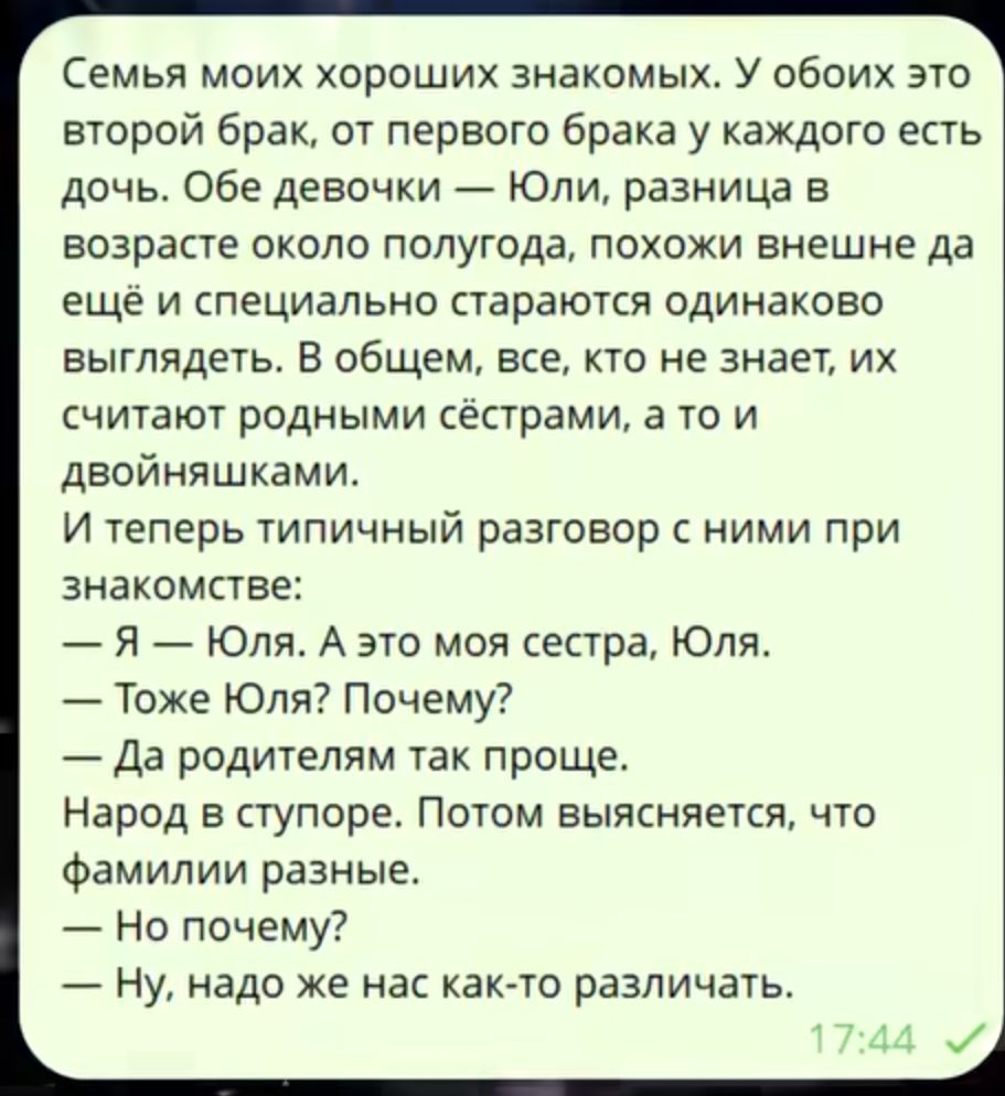 Семья моих знакомых: у обоих второй брак, есть дочь. Обе девочки — Юли, разница около полугода, выглядят одинаково, их принимают за сёстр, будто близняшки. Разговор при знакомстве: — Я — Юля, это моя сестра Юля. — То же Юля? Почему? — Родителям так проще. Фамилии разные.