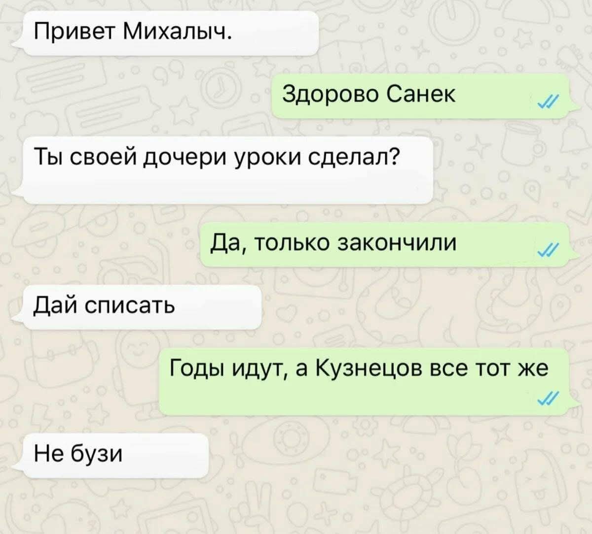 Привет Михалыч.
Здорово Санек
Ты своей дочери уроки сделал?
Да, только закончили
Дай списать
Годы идут, а Кузнецов все тот же
Не бузи
