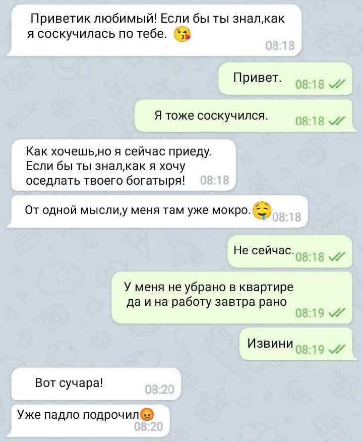 Приветик любимый! Если бы ты знал, как я соскучилась по тебе.\nПривет.\nЯ тоже соскучился.\nКак хочешь,но я сейчас приеду. Если бы ты знал,как я хочу оседлать твоего богатыря!\nОт одной мысли,у меня там уже мокро.\nНе сейчас.\nУ меня не убано в квартире да и на работу завтра рано\nИзвини\nВот сучара!\nУже падло подрочил