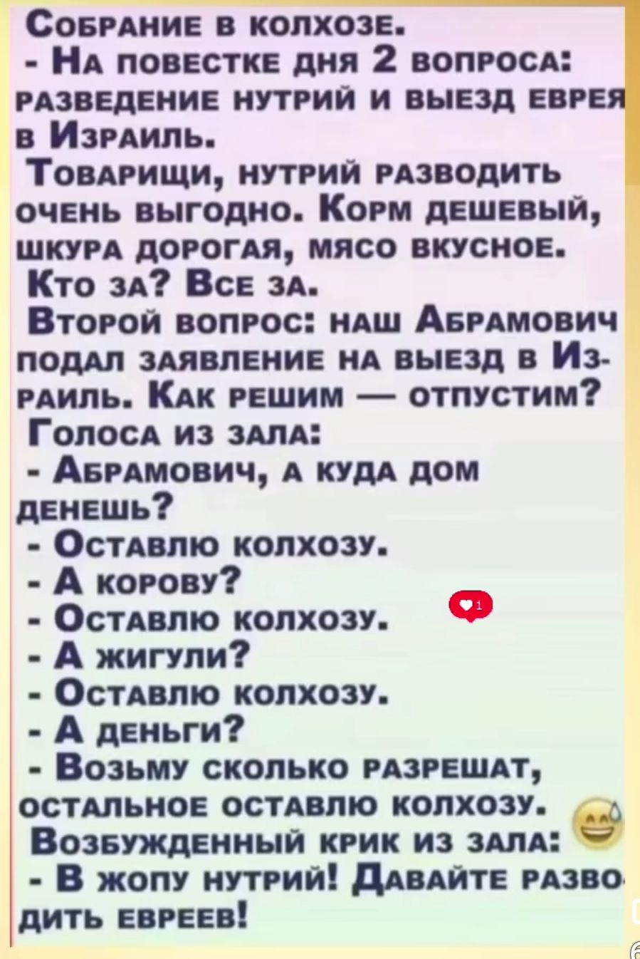 Собрание в колхозе. - На повестке дня 2 вопроса: разведение нутрий и выезд евреев в Израиль. Товарищ, нутрий разводить очень выгодно. Корм дешевый, шкура дорогая, мясо вкусное. Кто за? Все за. Второй вопрос: наш Абрамович подал заявление на выезд в Израиль. Как решим — отпустим. Голоса из зала: - Абрамович, а куда дом денешь? - Оставлю колхозу. - А корову? - Оставлю колхозу. - А жили? - Оставлю колхозу. - А деньги? - Возьму сколько разрешат, остальное оставлю колхозу. Возбужденный крик из зала: - В жопу нутрий! Давайте разво
