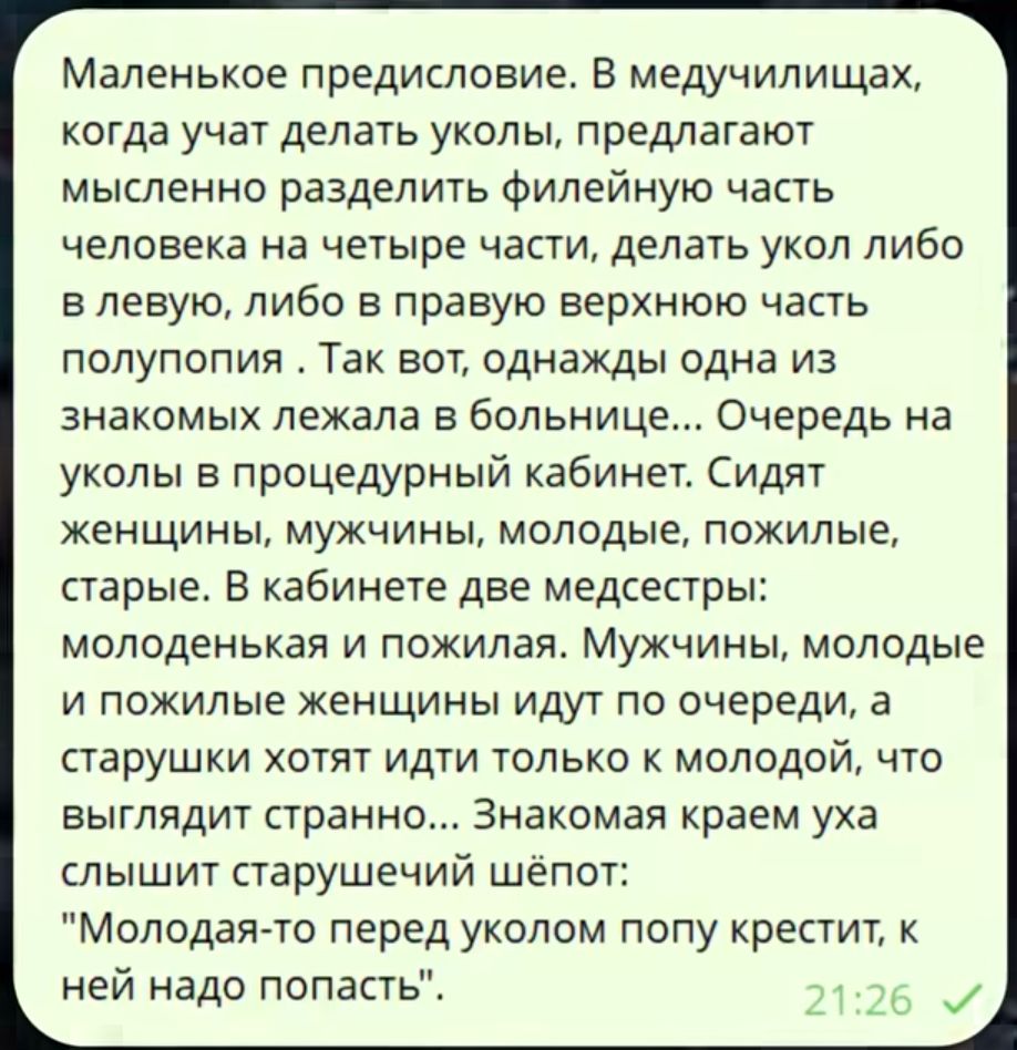 Маленькое предисловие. В медучилищах учат делать уколы, предлагают мысленно разделить филейную часть на четыре части и выбрать место для укола. В кабинете сидят молоденькая и пожилая медсестры. Мужчины и женщины идут по очереди, старушки хотят к молодой. Старушка шепчет: 'Молодого перед уколом попу крестит'