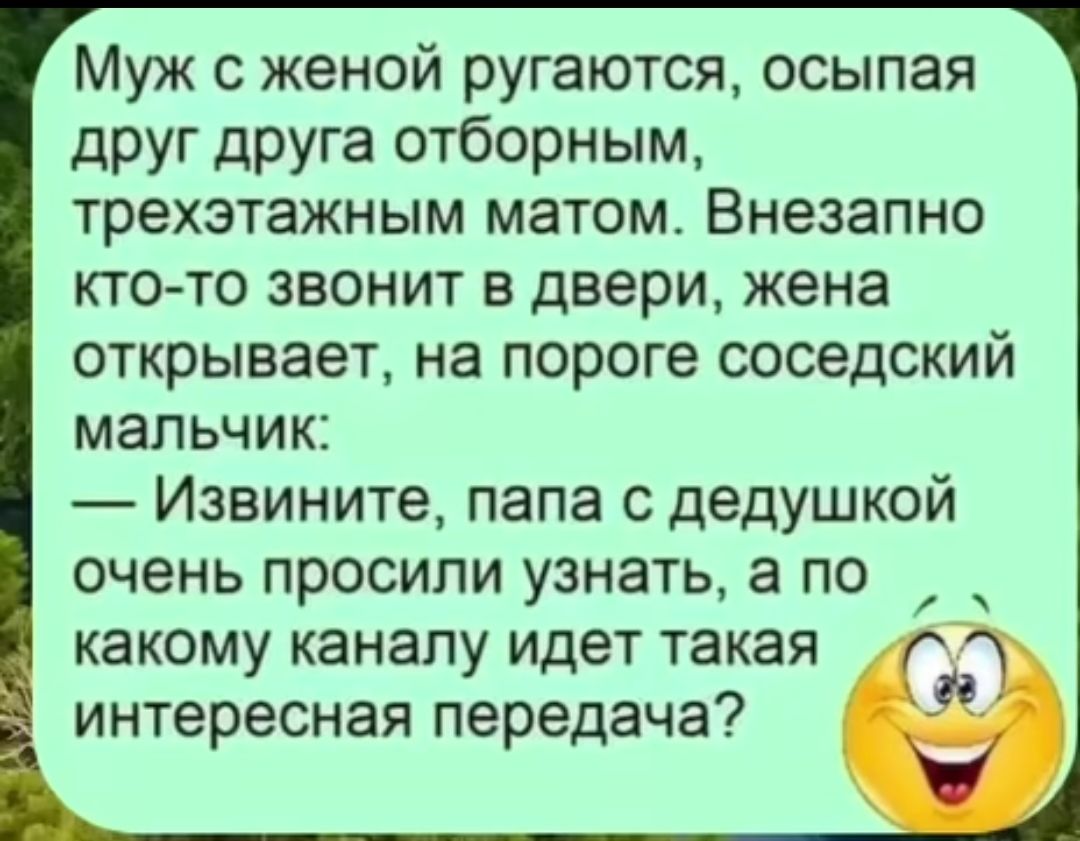Муж с женой ругаются, осыпая друг друга отборным, трехэтажным матом. Внезапно кто-то звонит в дверь, жена открывает, на пороге соседский мальчик: — Извините, папа с дедушкой очень просили узнать, а по какому каналу идет такая интересная передача?