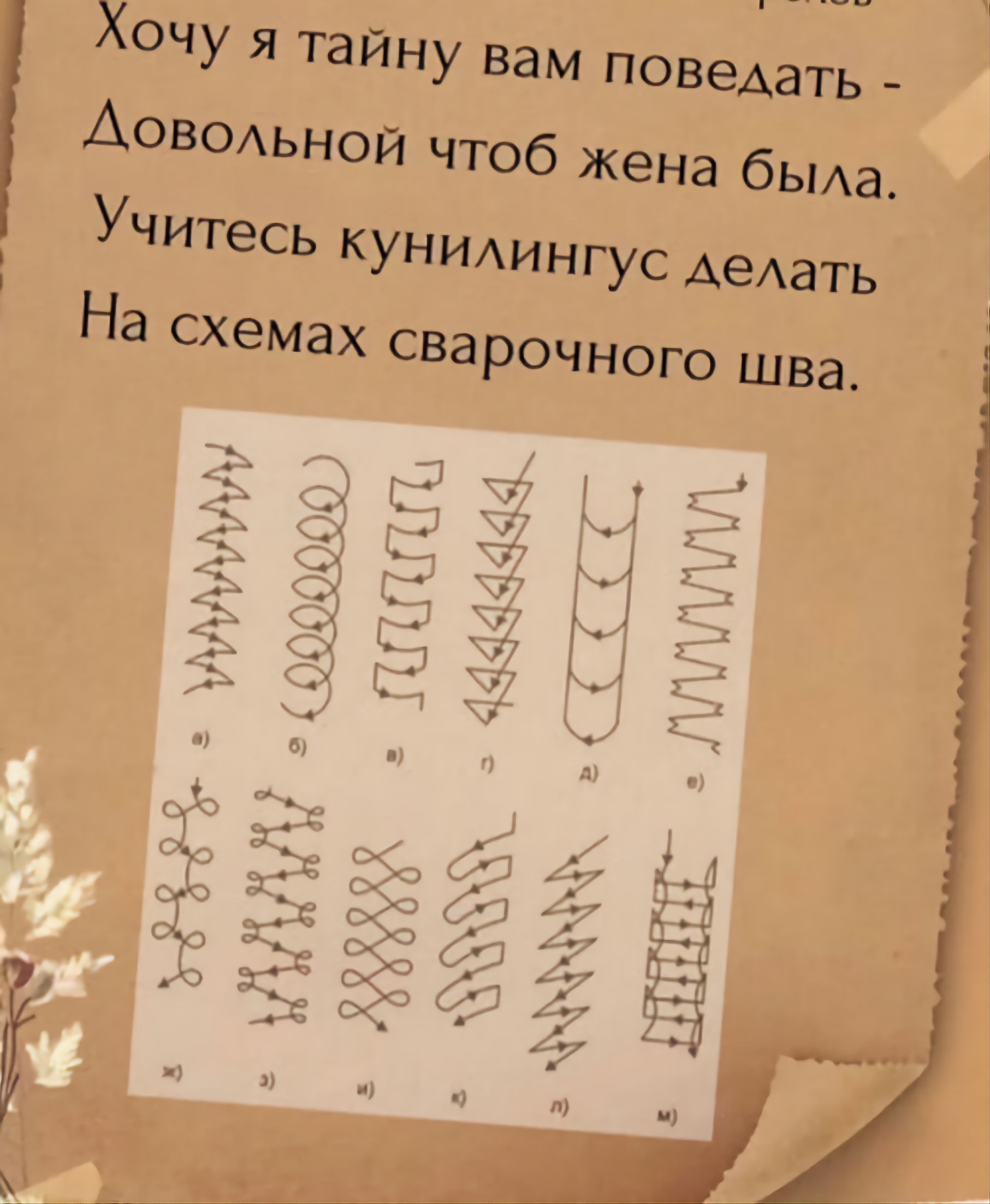 Хочу я тайну вам поведать -
Довольной чтоб жена была.
Учитесь куннилингус делать
На схемах сварочного шва.