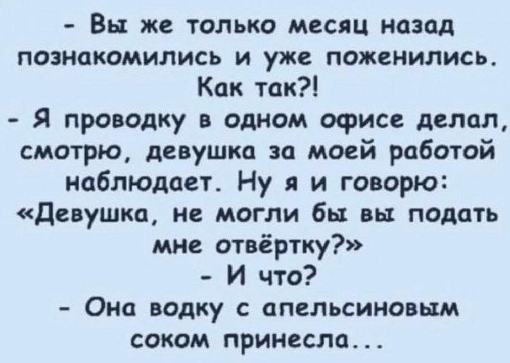 - Вы же только месяц назад познакомились и уже поженились. Как так?! - Я проводку в одном офисе делал, смотрю, девушка за моей работой наблюдает. Ну я и говорю: «Девушка, не могли бы вы подать мне отвертку?» - И что? - Она водку с апельсиновым соком принесла...
