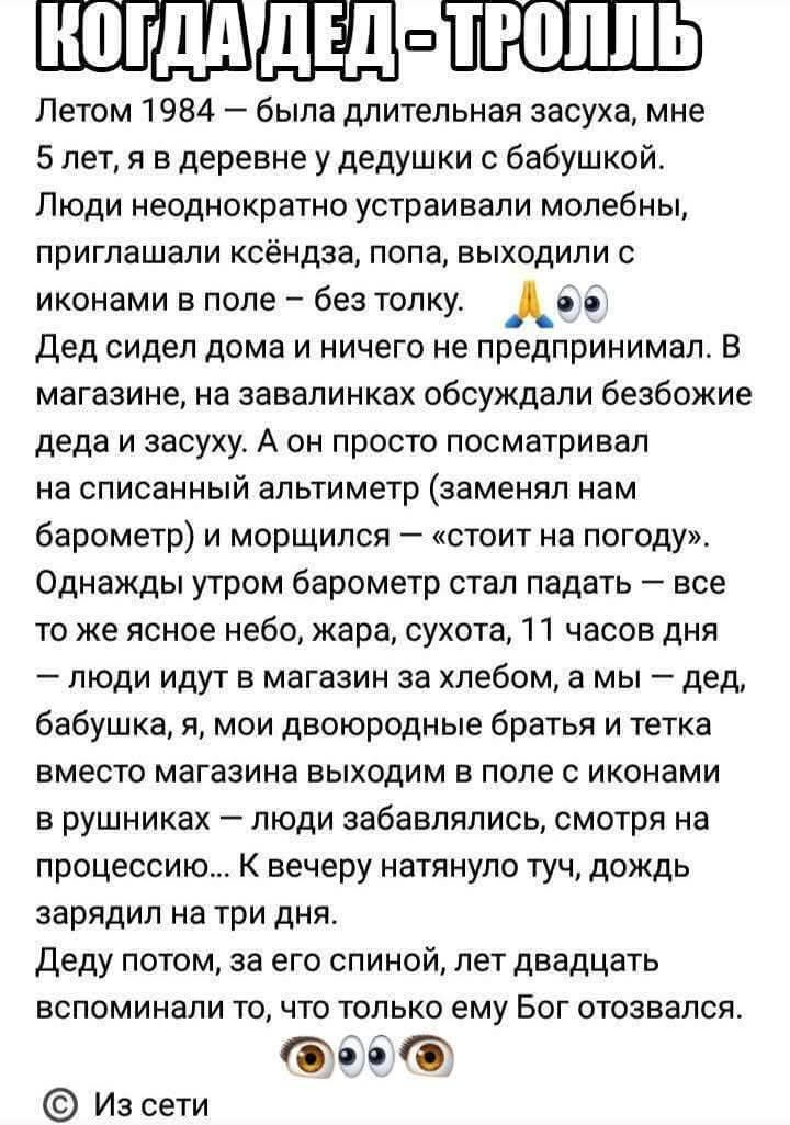 Летом 1984 — была длительная засуха, мне 5 лет, я в деревне у дедушки с бабушкой. Люди неоднократно устраивали молебны, приглашали ксенда, попа, выходили с иконами в поле — без толку. Дед сидел дома и ничего не предпринимал. В магазине обсуждали засуху и безбожие деда, он смотрел на списанный альтиметр (заменял барометр) и шептал: «стоит на погоду». Однажды утром барометр стал падать, люди уходили за хлебом, а мы — дед, бабушка, я — вышли в поле с иконами. Вечером тучи набежали, дождь зарядил на три дня. Дед потом, за спиной, лет двадцать вспоминал то, что только ему Бог отказался.