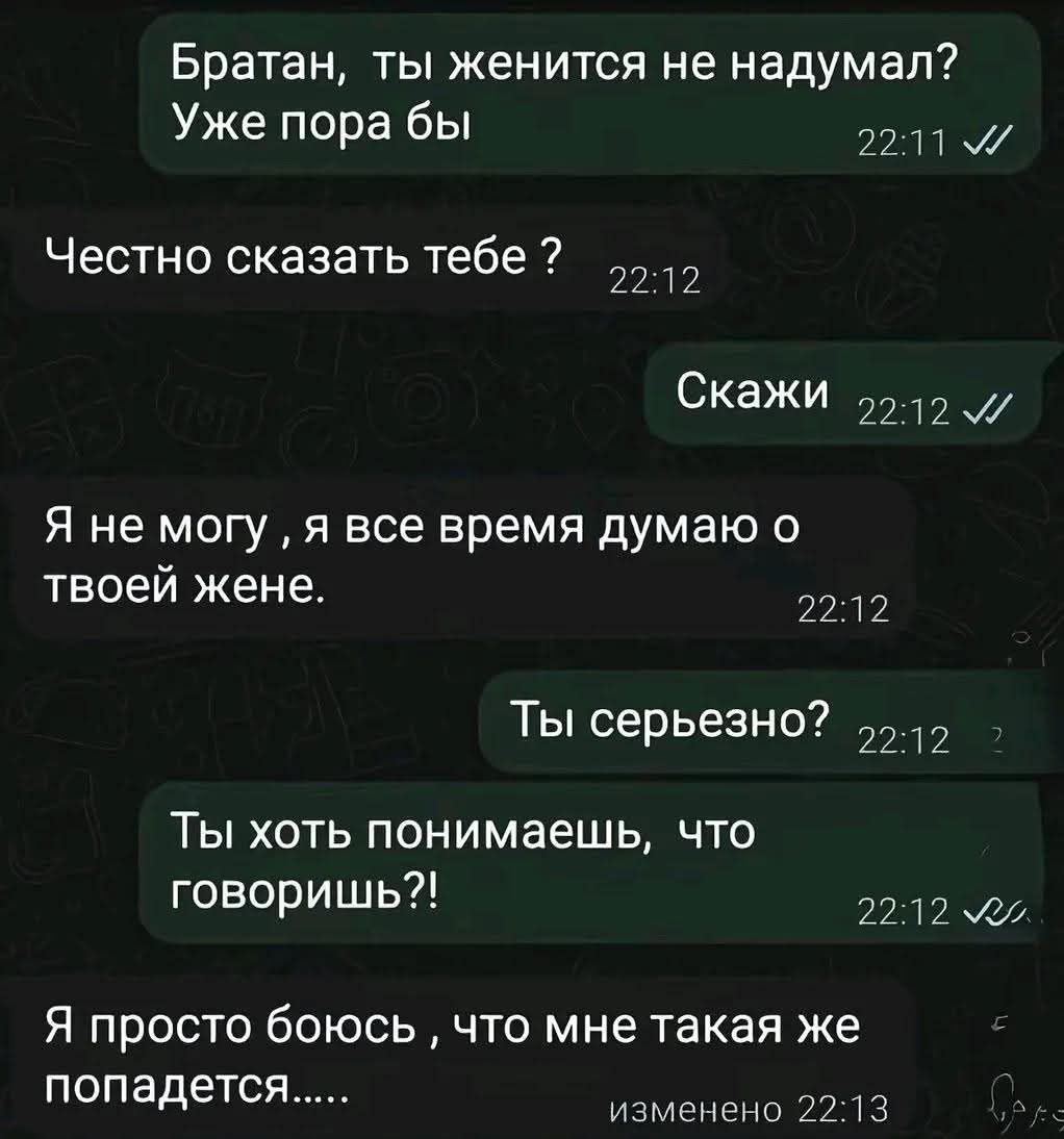 Братан, ты женится не надумал? Уже пора бы
Честно сказать тебе ?
Скажи
Я не могу, я все время думаю о твоей жене.
Ты серьезно?
Ты хоть понимаешь, что говоришь?!
Я просто боюсь ,что мне такая же попадется.....