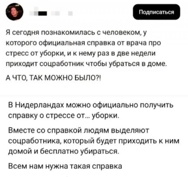 Я сегодня познакомилась с человеком, у которого официальная справка от врача про стресс от уборки, и к нему раз в две недели приходит сотрудник, чтобы убрать дома. А ЧТО, ТАК MOЖНО БЫЛО?! В Нидерландах можно официально получить справку о стрессе от уборки. Вместе со справкой людям выделяют сотрудника, который будет приходить к ним домой и бесплатно убирать. Всем нам нужна такая справка