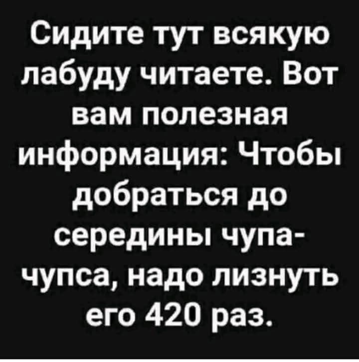 Сидите тут всякую лабуду читаете. Вот вам полезная информация: Чтобы добраться до середины чупа-чупса, надо лизнуть его 420 раз.