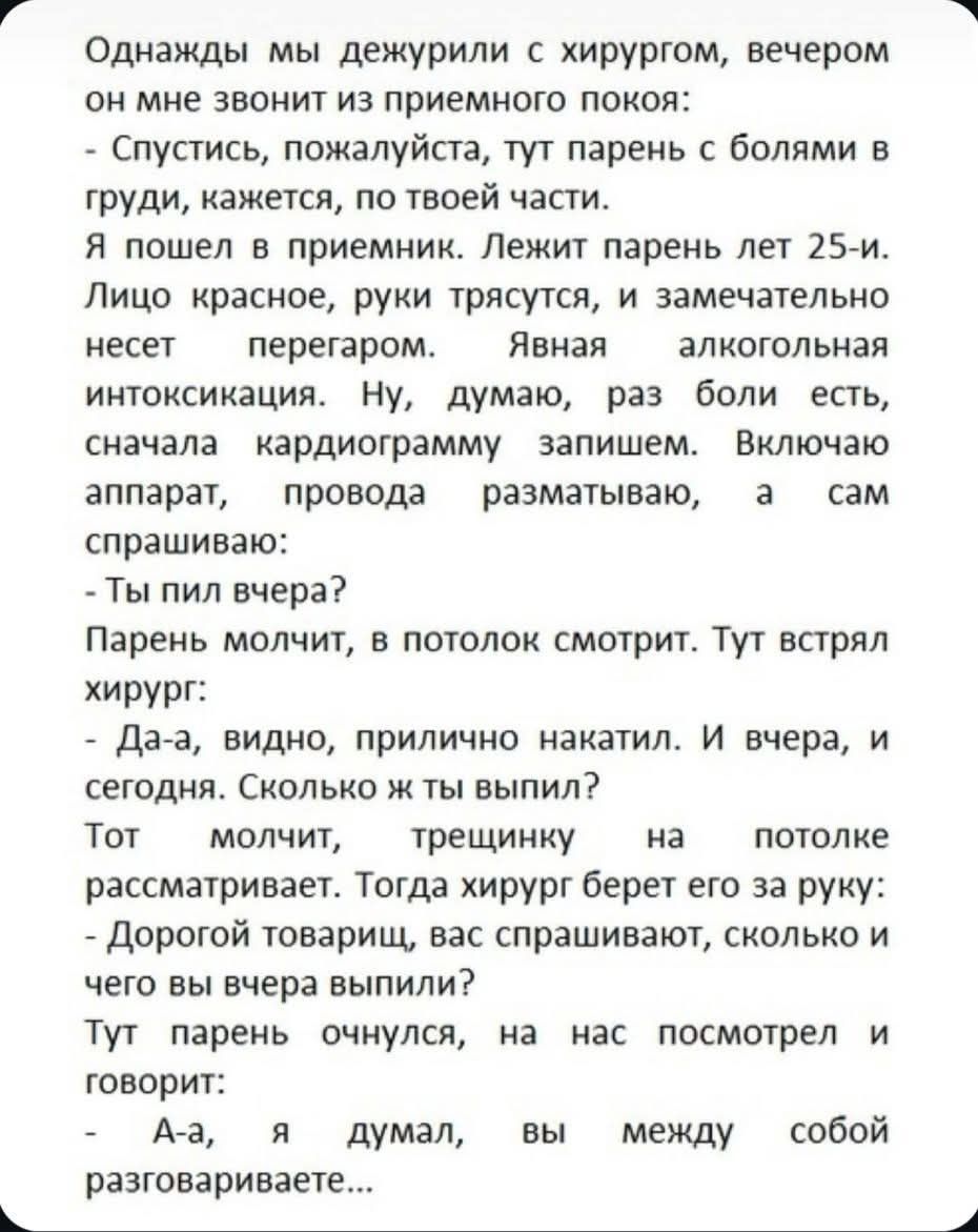 Однажды мы дежурили с хирургом, вечером он мне звонит: Спустись, пожалуйста, тут парень с болями в груди, кажется, по твоей части. Я пошёл в приемник. Лежит парень лет 25-и. Лицо красное, руки трясутся, и замечательно несет перегаром. Я включаю аппарат, провода разматываю, а сам спрашиваю: - Ты пил вчера? Парень молчит, в потолок смотрит. Тут спрашивает хирург: - Да-да, видно, прилично накалял. И вчера, и сегодня. Сколько же ты выпил? Тот молчит, смотрит, отвечает: - А-а, я думал, вы между собой разговариваете...