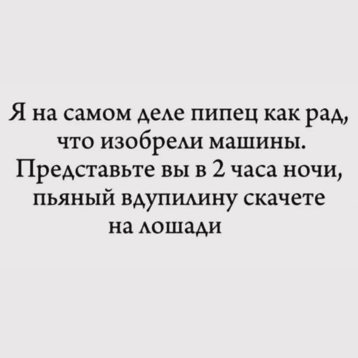 Я на самом деле пипец как рад, что изобрели машины. Представьте вы в 2 часа ночи, пьяный вдуплипинy скачете на лошадци