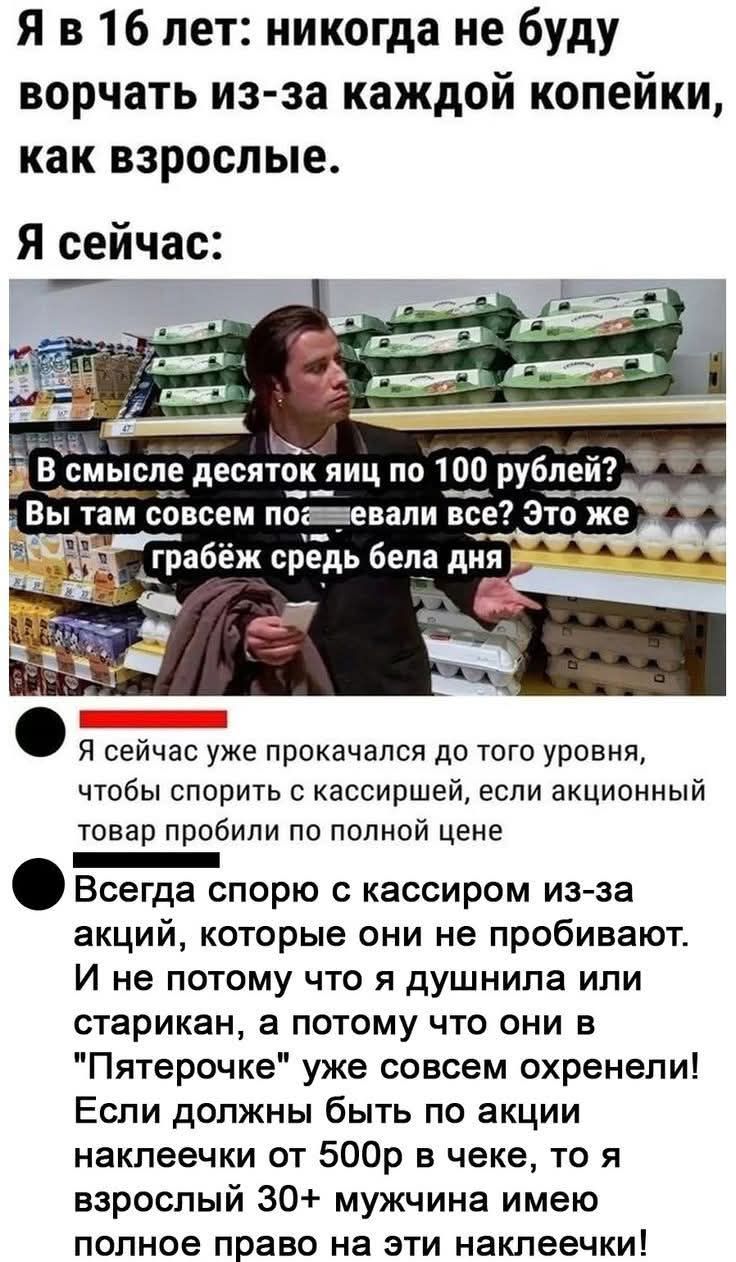 Я в 16 лет: никогда не буду ворчать из-за каждой копейки, как взрослые. Я сейчас: В смысле десяток яиц по 100 рублей? Вы там совсем поедали все? Это же грабёж середь бела дня. Я сейчас уже прокачался до того уровня, чтобы спорить с кассиршей из‑за акций, которые они не пробивают по полной цене.