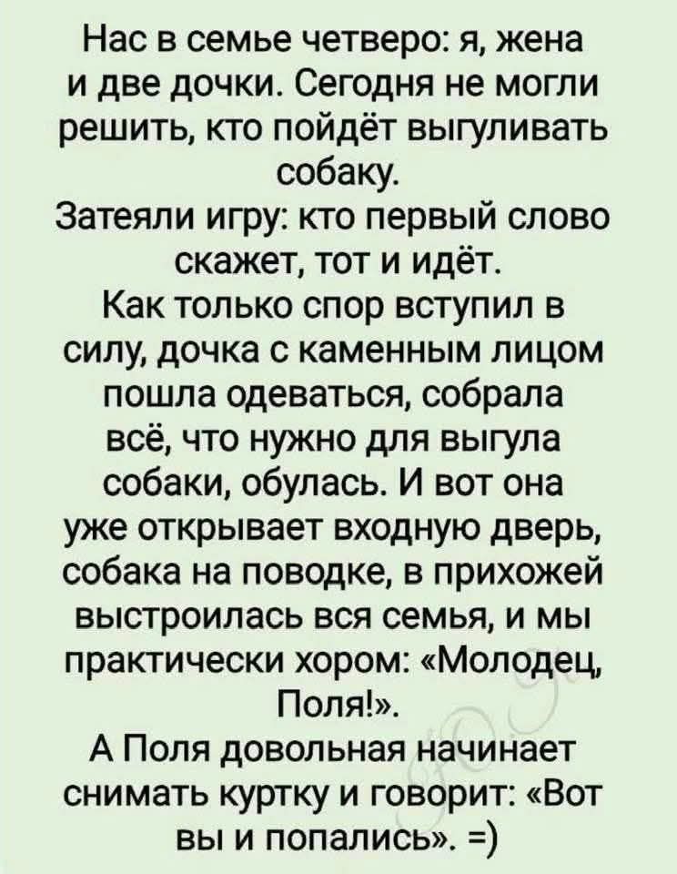 Нас в семье четверо: я, жена
и две дочки. Сегодня не могли
решить, кто пойдёт выгуливать
собаку.
Затеяли игру: кто первый слово
скажет, тот и идёт.

Как только спор вступил в
силу, дочка с каменным лицом
пошла одеваться, собрала
всё, что нужно для выгула
собаки, обулась. И вот она
уже открывает входную дверь,
собака на поводке, в прихожей
выстроилась вся семья, и мы
практически хором: «Молодец,
Поля».

А Поля довольная начинает
снимать куртку и говорит: «Вот
вы и попались». =)
