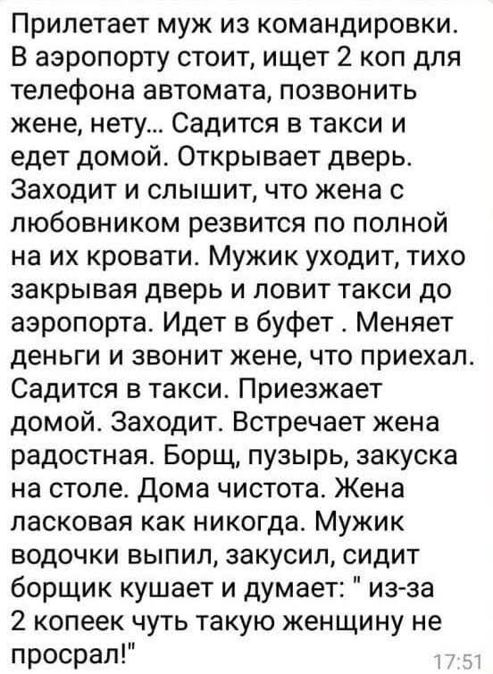 Прилетает муж из командировки. В аэропорту ищет 2 копейки для телефона и звонит жене. Едет домой — открывает дверь и слышит, как жена с любовником резвится на кровати. Муж уходит, ловит такси и летит обратно. Приезжает в буфет, меняет деньги, звонит жене, что приехал. Дома борщ, тишина. Муж думает: 'из-за двух копеек такую женщину не просрал'.