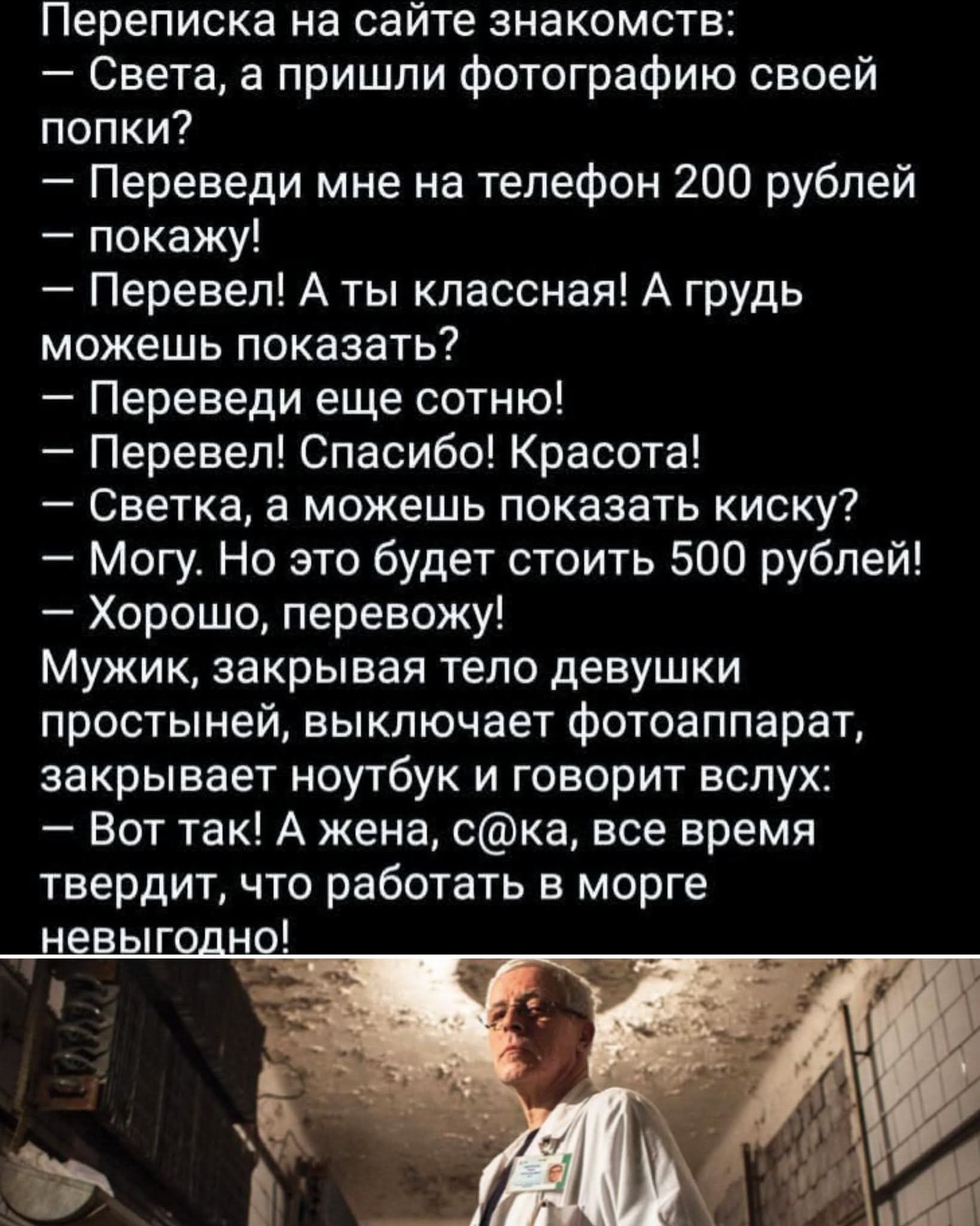 Переписка на сайте знакомств: – Света, а пришли фотографию своей попки? – Переведи мне на телефон 200 рублей – покажу! – Перевел! А ты красавная! А грудь можешь показать? – Переведи ещё сотню! – Перевел! Спасибо! Красота! – Светка, а можешь показать киску? – Могу. Но это будет стоить 500 рублей! – Хорошо, перевожу! Мужик, закрывая тело девушки простыней, выключает фотоаппарат, закрывает ноутбук и говорит вслух: – Вот так! А жена, с@ка, все время утверждает, что работать в море невыгодно!