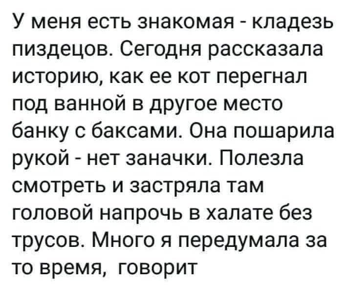 У меня есть знакомая - кладезь пиздецов. Сегодня рассказала история, как ее кот перегнал под ванной в другое место банку с баксами. Она пошарила рукой - нет заначки. Полезла смотреть и застряла там головой напрочь в халате без трусов. Много я передумала за то время, говорит