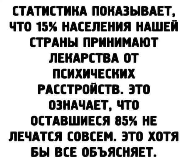 СТАТИСТИКА ПОКАЗЫВАЕТ, ЧТО 15% НАСЕЛЕНИЯ НАШЕЙ СТРАНЫ ПРИНИМАЮТ ЛЕКАРСТВА ОТ ПСИХИЧЕСКИХ РАСТРОЙСТВ. ЭТО ОЗНАЧАЕТ, ЧТО ОСТАВШИЕСЯ 85% НЕ ЛЕЧАТСЯ СОВСЕМ. ЭТО ХОТЯ БЫ ВСЕ ОБЪЯСНЕТ.