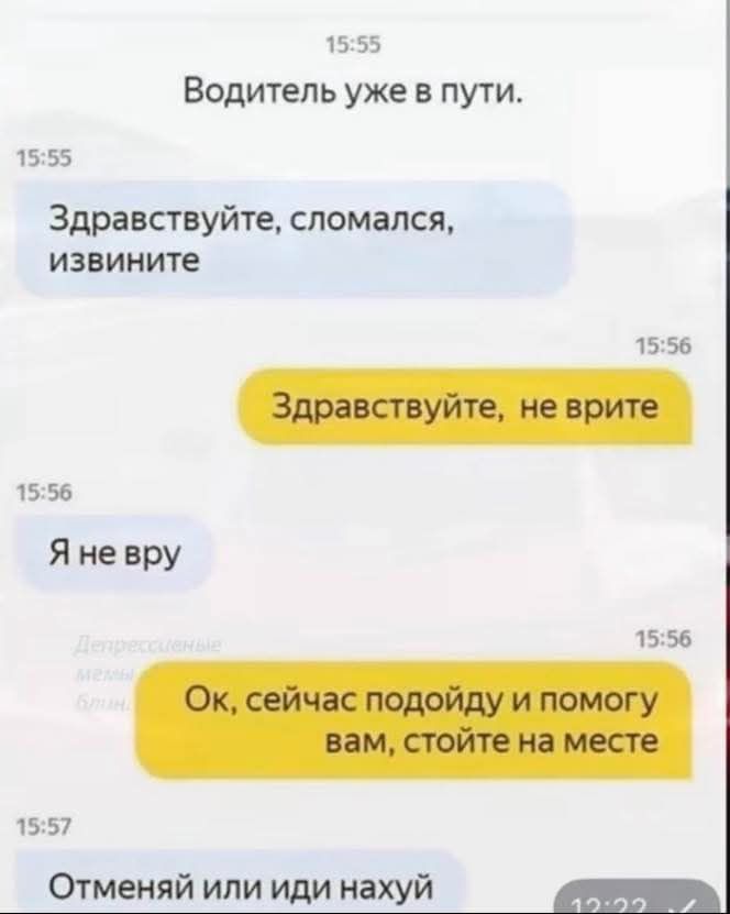 Водитель уже в пути.
Здравствуйтe, сломался, извините
Здравствуйте, не врите
Я не врю
Ок, сейчас подойду и помогу вам, стойте на месте
Отменяй или иди нахуй