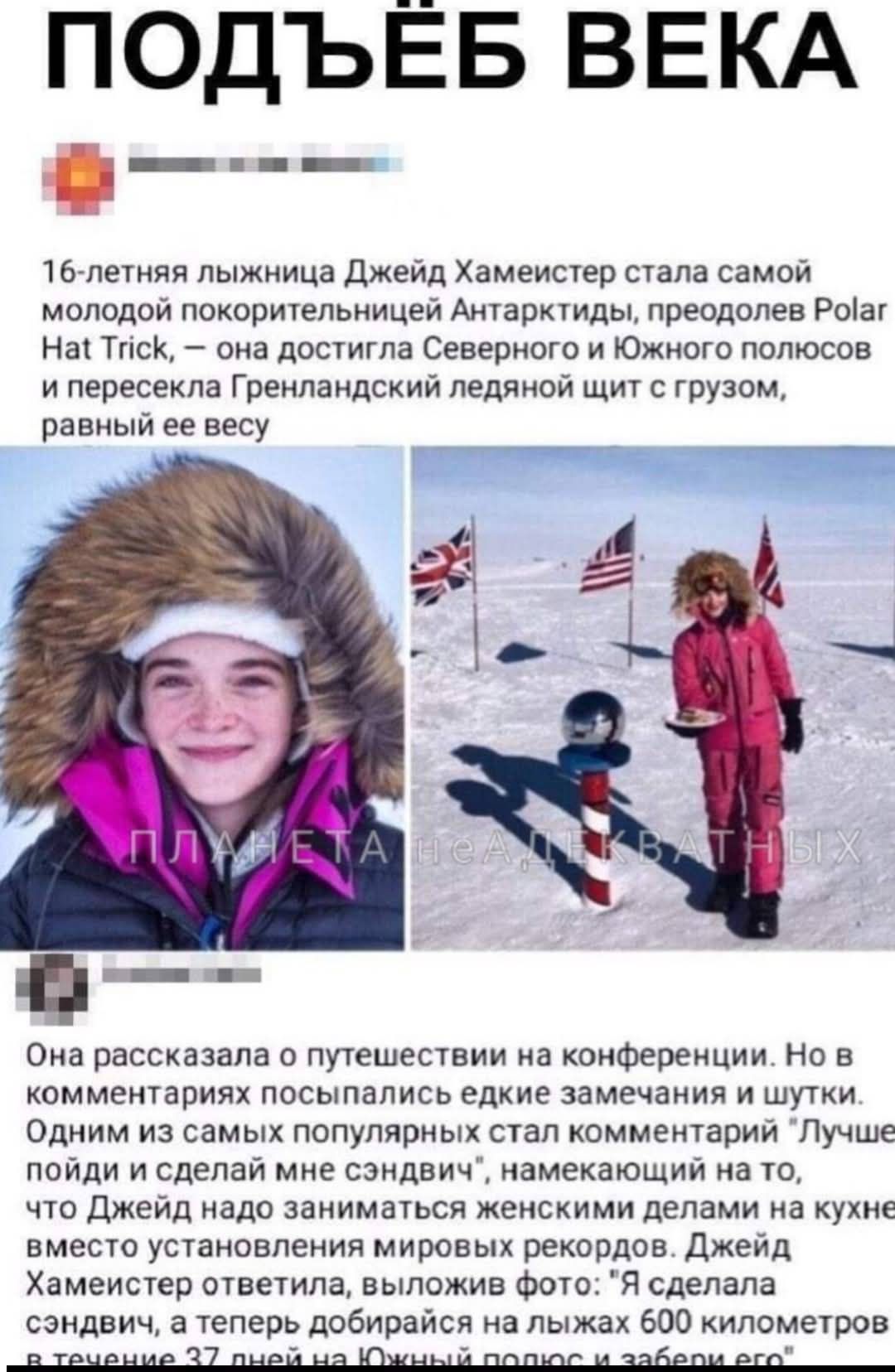 ПОДЬЁБ ВЕКА
16-летняя лыжница Джейд Хамейстер стала самой молодой покорительницей Антарктиды, преодолев Polar Hat Trick, — она достигла Северного и Южного полюсов и пересекла Гренландский ледяной щит с грузом, равным её весу. Она рассказала о путешествии на конференции, в комментариях появились шутки и пожелания.