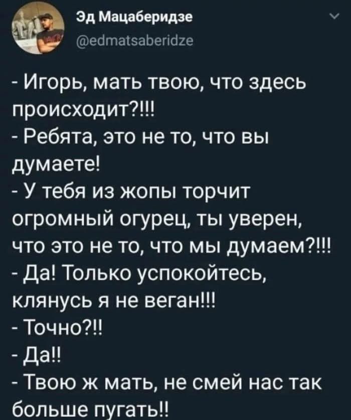 - Игорь, мать твою, что здесь происходит?!!!\n- Ребята, это не то, что вы думаете!\n- У тебя из жопы торчит огромный огурец, ты уверен, что это не то, что мы думаем?!!!\n- Да! Только успокойтесь, клянусь я не веган!!!\n- Точно?!\n- Да!!\n- Твою ж мать, не смей нас так больше пугать!!
