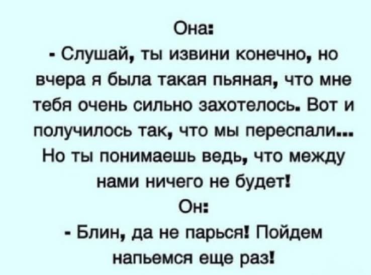 Она:
- Слушай, ты извини конечно, но вчера я была такая пьяная, что мне тебя очень сильно захотелось. Вот и получилось так, что мы переспали... Но ты понимаешь ведь, что между нами ничего не будет!
Он:
- Блин, да не парься! Пойдем напьемся еще раз!